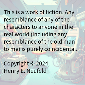 This is a work of fiction. Any resemblance of any of the characters to anyone in the real world (including any resemblance of the old man to me) is purely coincidental.
Copyright © 2024, Henry E. Neufeld